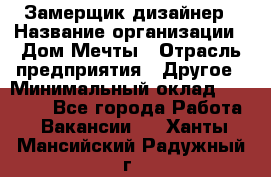 Замерщик-дизайнер › Название организации ­ Дом Мечты › Отрасль предприятия ­ Другое › Минимальный оклад ­ 30 000 - Все города Работа » Вакансии   . Ханты-Мансийский,Радужный г.